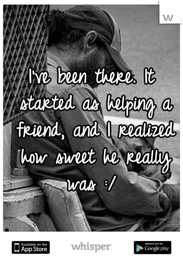 I've been there. It started as helping a friend, and I realized how sweet he really was :/ 