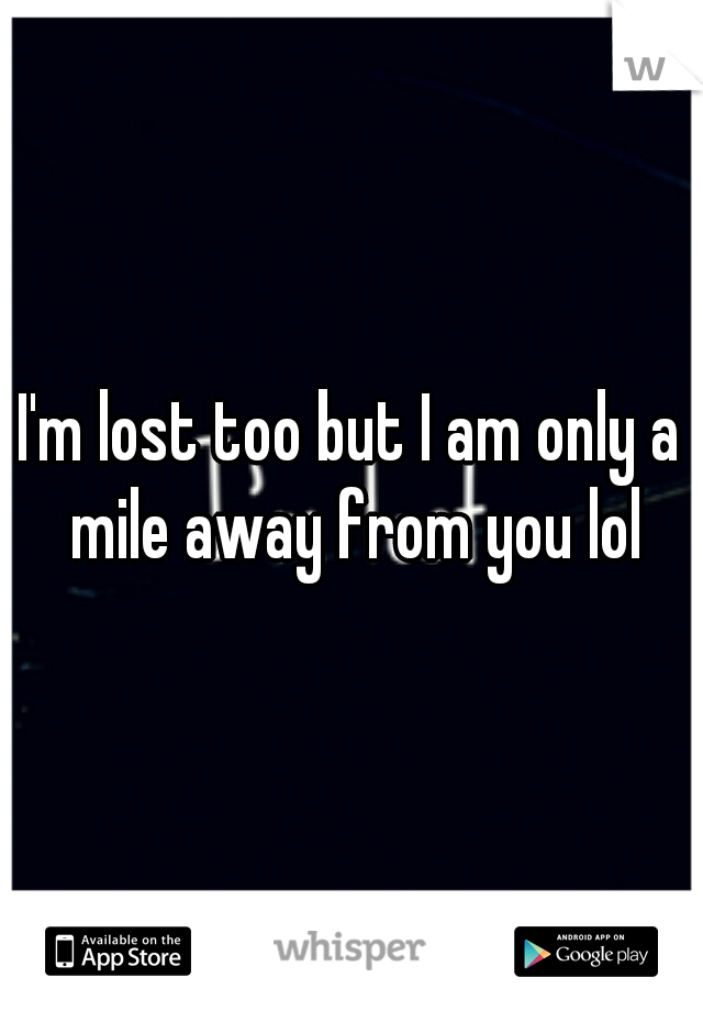 I'm lost too but I am only a mile away from you lol