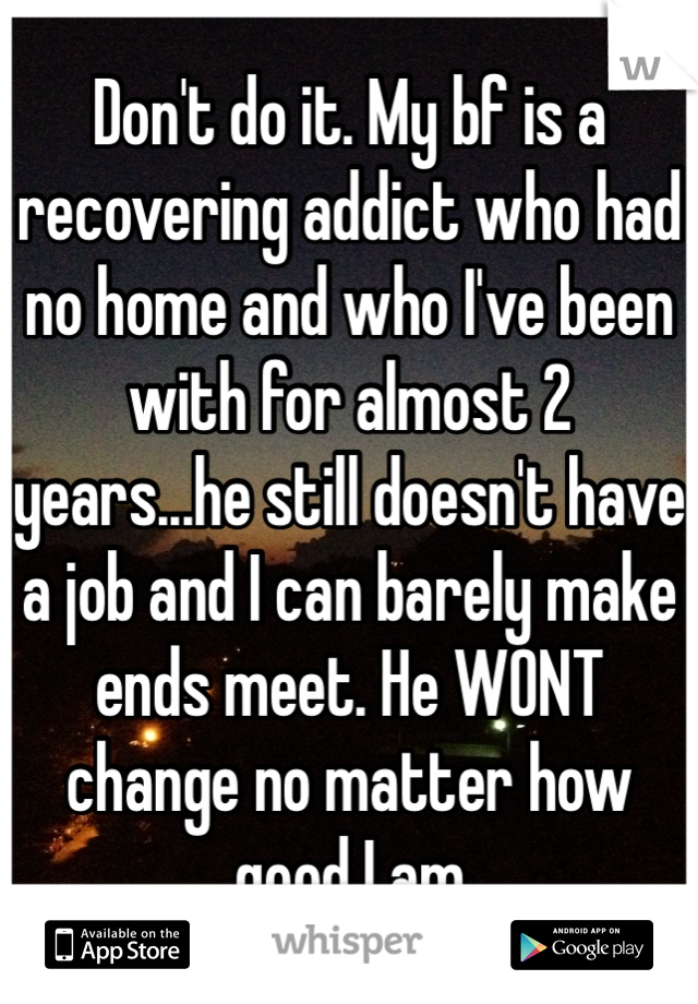 Don't do it. My bf is a recovering addict who had no home and who I've been with for almost 2 years...he still doesn't have a job and I can barely make ends meet. He WONT change no matter how good I am