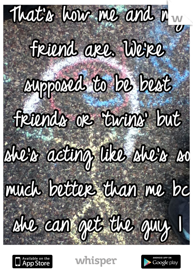 That's how me and my friend are. We're supposed to be best friends or 'twins' but she's acting like she's so much better than me bc she can get the guy I like. Like who does that?