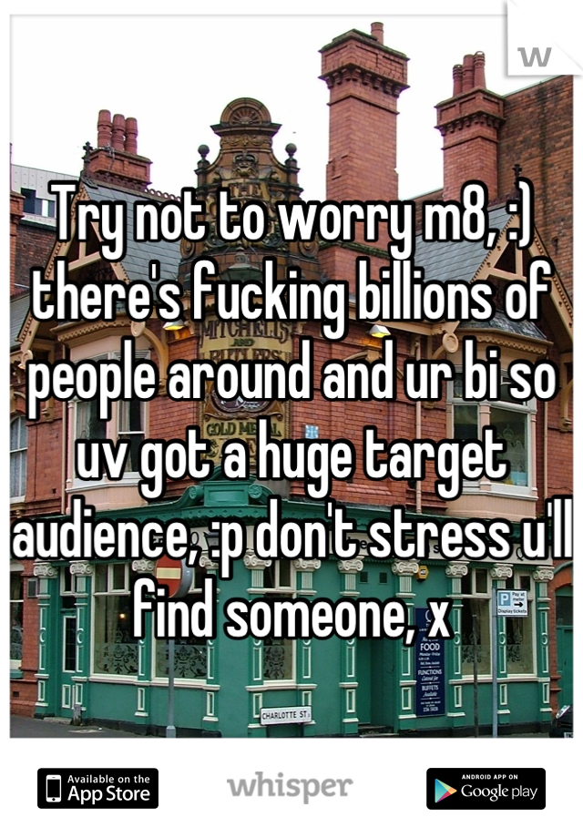 Try not to worry m8, :) there's fucking billions of people around and ur bi so uv got a huge target audience, :p don't stress u'll find someone, x