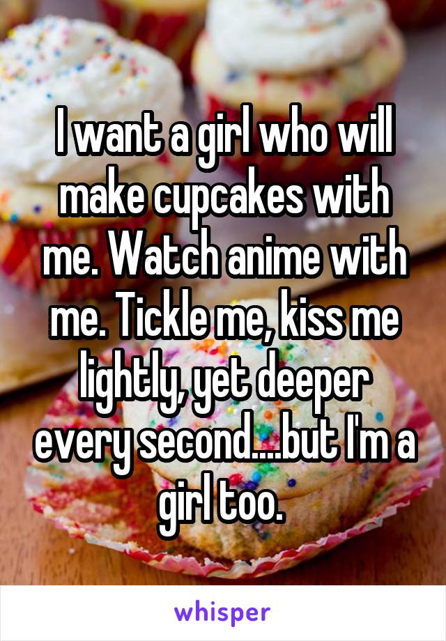 I want a girl who will make cupcakes with me. Watch anime with me. Tickle me, kiss me lightly, yet deeper every second....but I'm a girl too. 