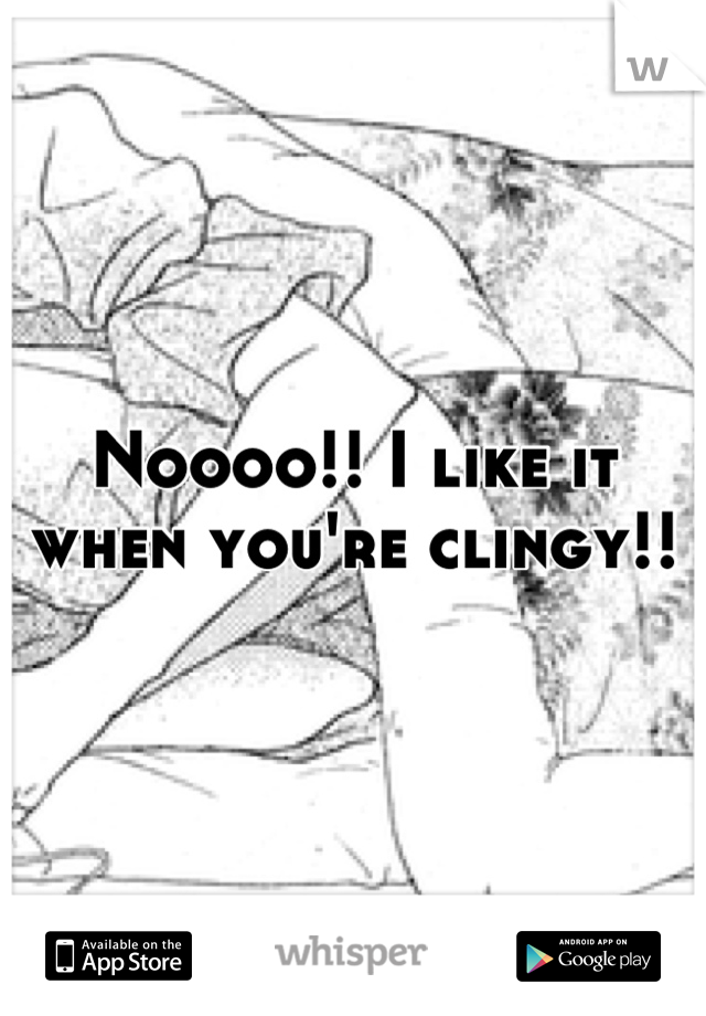 Noooo!! I like it when you're clingy!!