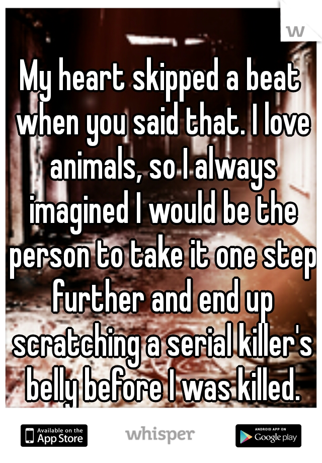 My heart skipped a beat when you said that. I love animals, so I always imagined I would be the person to take it one step further and end up scratching a serial killer's belly before I was killed.