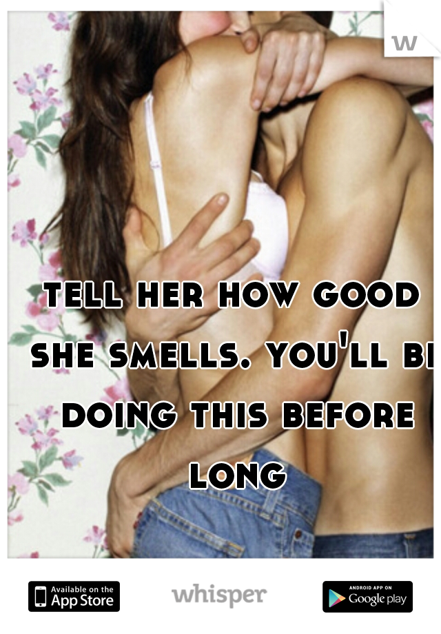 tell her how good she smells. you'll be doing this before long