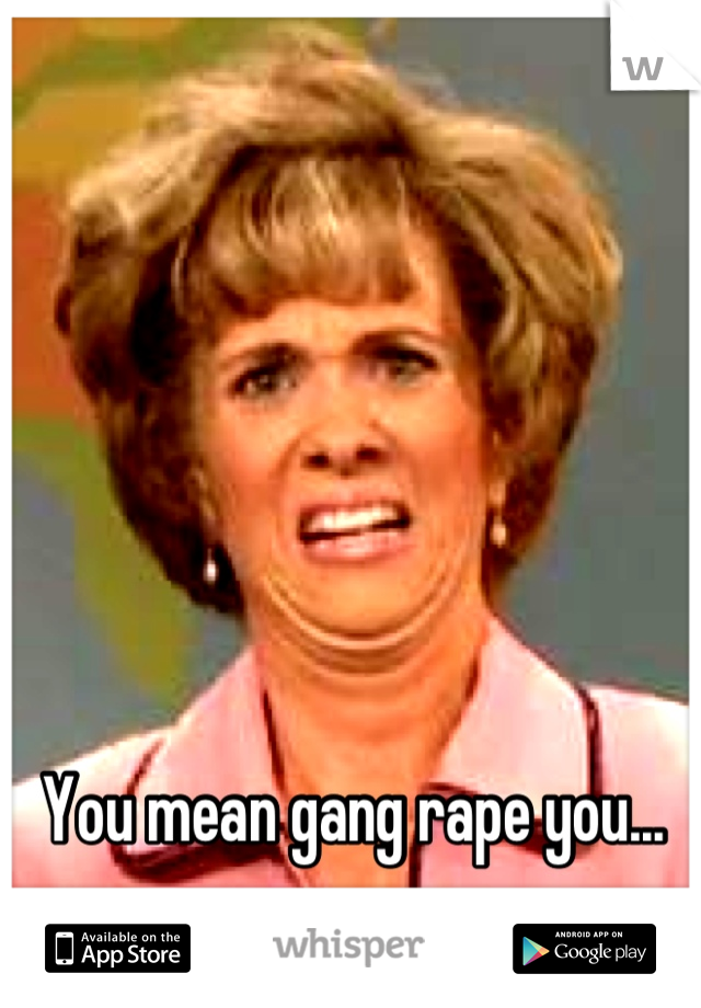 You mean gang rape you...