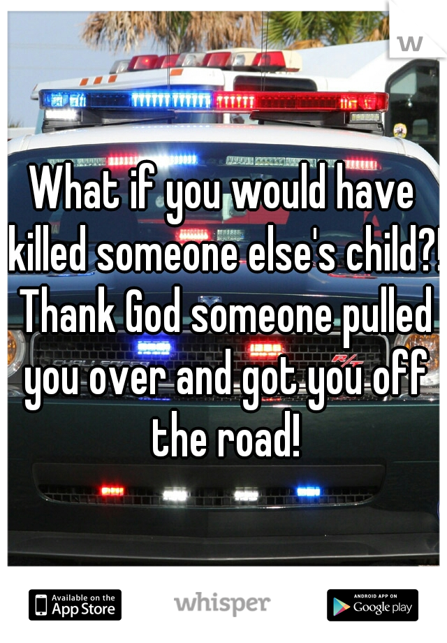 What if you would have killed someone else's child?! Thank God someone pulled you over and got you off the road!