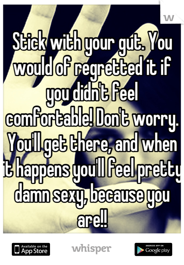 Stick with your gut. You would of regretted it if you didn't feel comfortable! Don't worry. You'll get there, and when it happens you'll feel pretty damn sexy, because you are!!