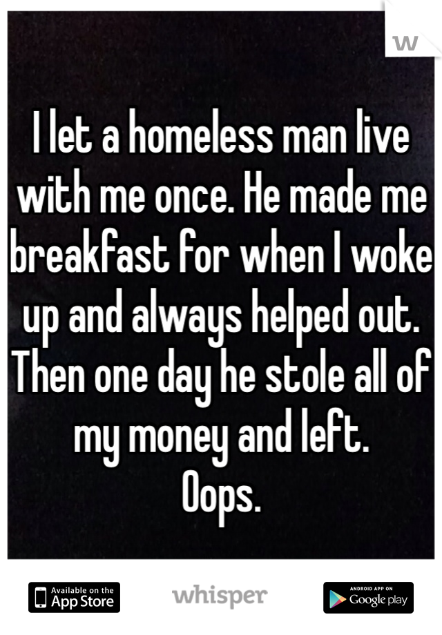 I let a homeless man live with me once. He made me breakfast for when I woke up and always helped out. 
Then one day he stole all of my money and left. 
Oops. 