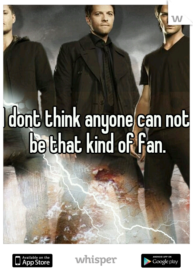 I dont think anyone can not be that kind of fan.
