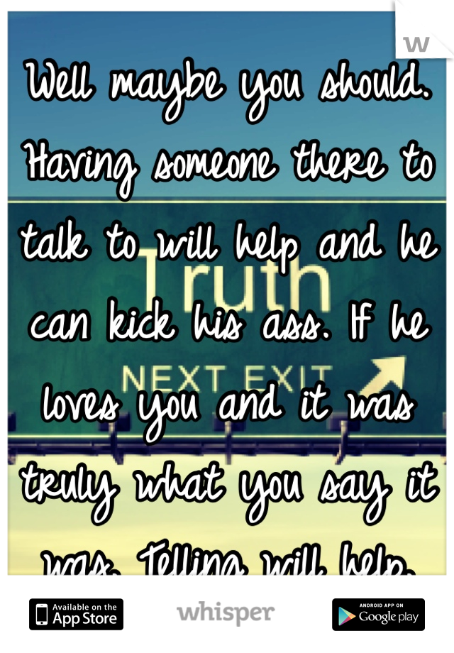 Well maybe you should. Having someone there to talk to will help and he can kick his ass. If he loves you and it was truly what you say it was. Telling will help. 