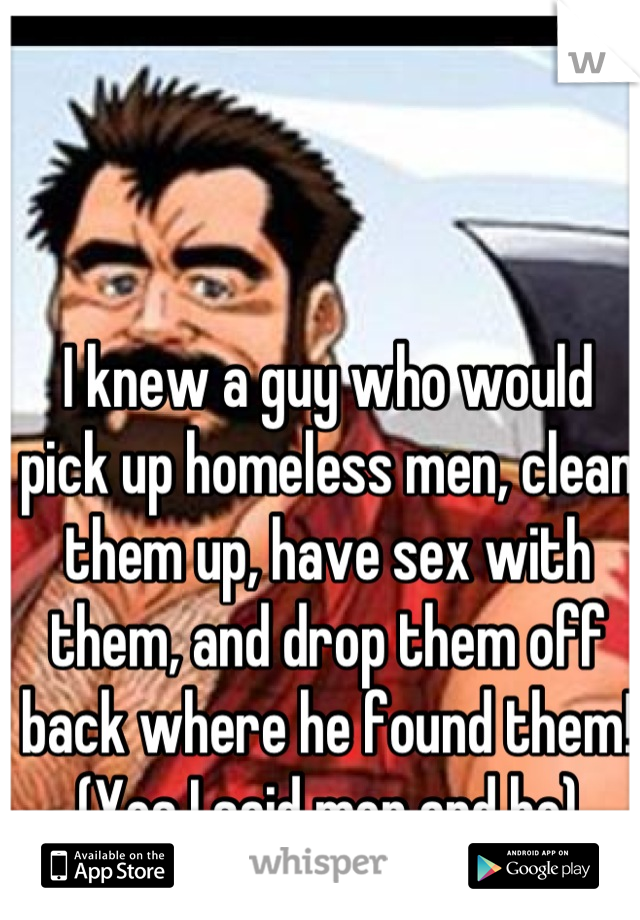 I knew a guy who would pick up homeless men, clean them up, have sex with them, and drop them off back where he found them! (Yes I said men and he)