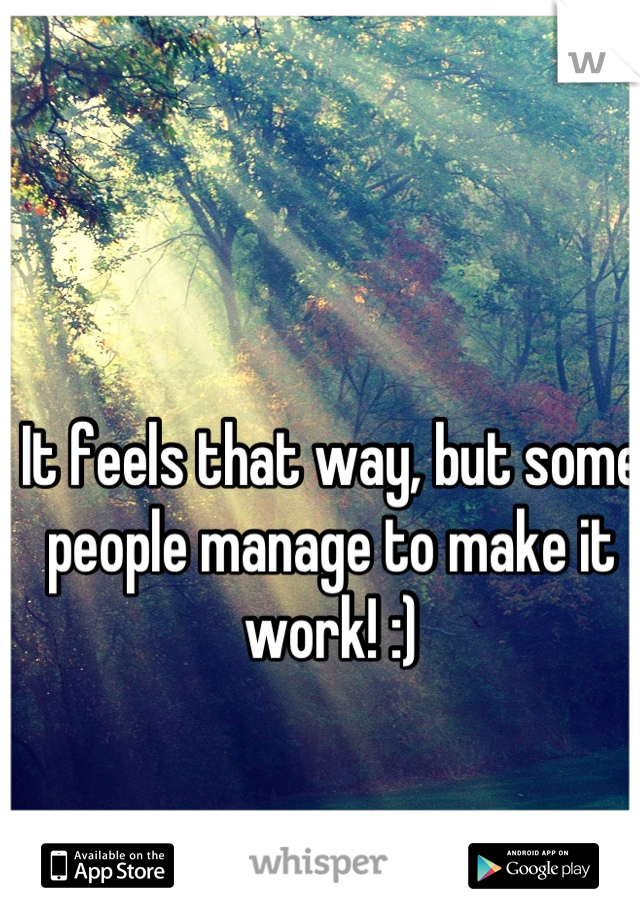 It feels that way, but some people manage to make it work! :)