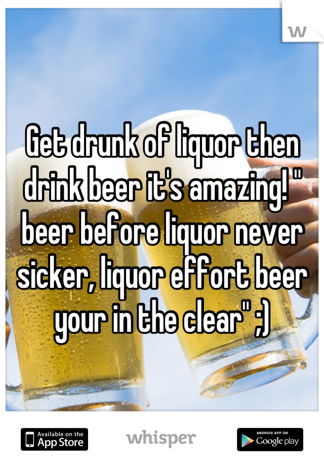 Get drunk of liquor then drink beer it's amazing! " beer before liquor never sicker, liquor effort beer your in the clear" ;)