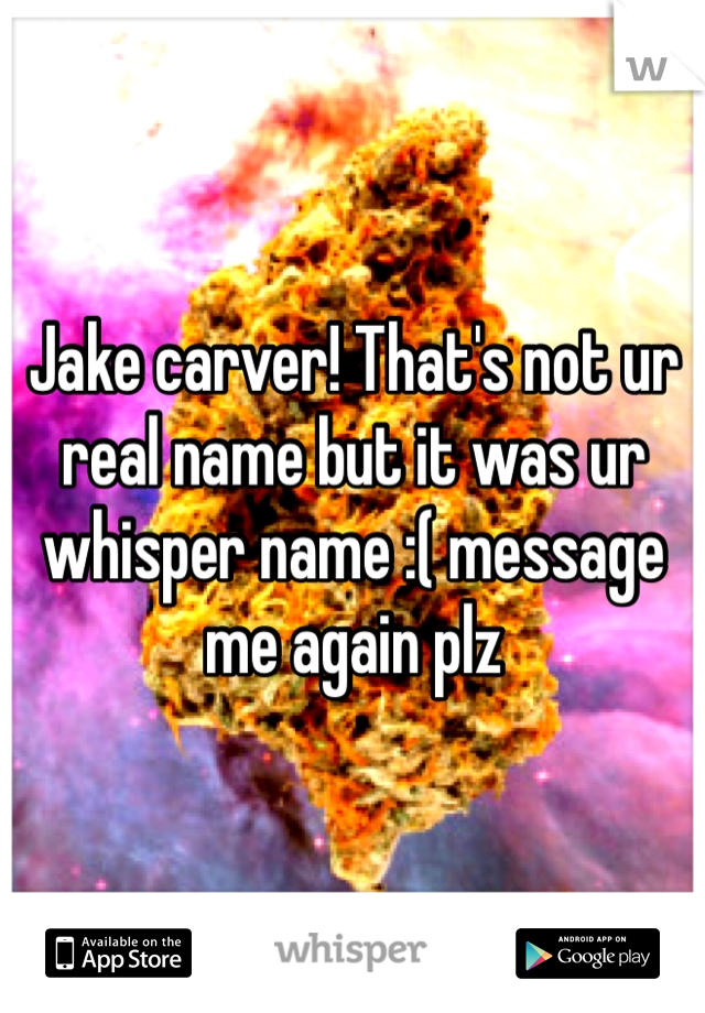 Jake carver! That's not ur real name but it was ur whisper name :( message me again plz 