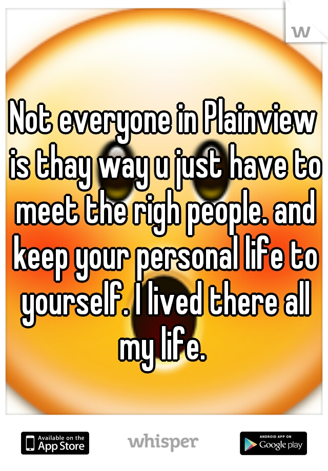 Not everyone in Plainview is thay way u just have to meet the righ people. and keep your personal life to yourself. I lived there all my life. 