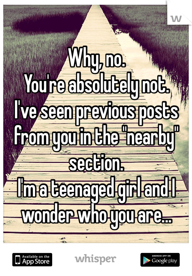 Why, no. 
You're absolutely not. 
I've seen previous posts from you in the "nearby" section. 
I'm a teenaged girl and I wonder who you are...