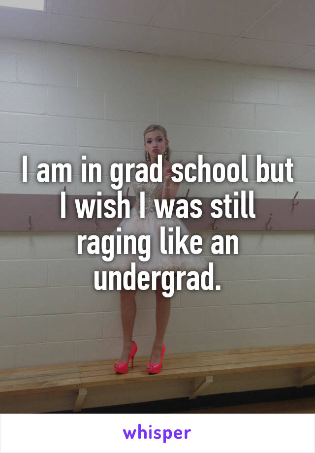 I am in grad school but I wish I was still raging like an undergrad.