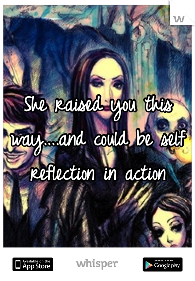 She raised you this way....and could be self reflection in action