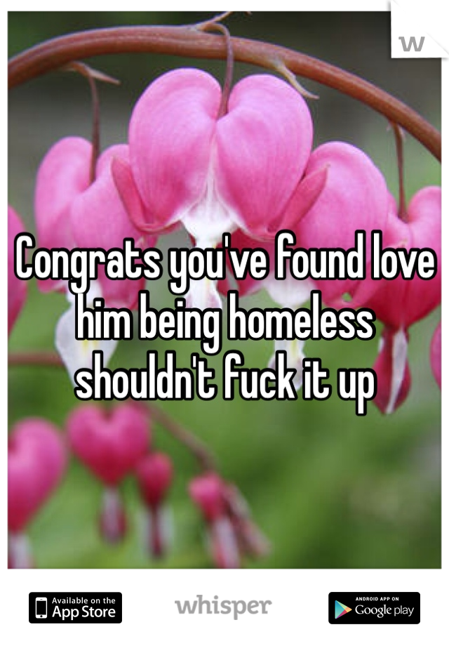 Congrats you've found love him being homeless shouldn't fuck it up