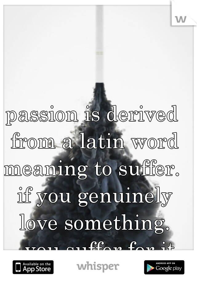 passion is derived from a latin word meaning to suffer.  if you genuinely love something. 


you suffer for it.