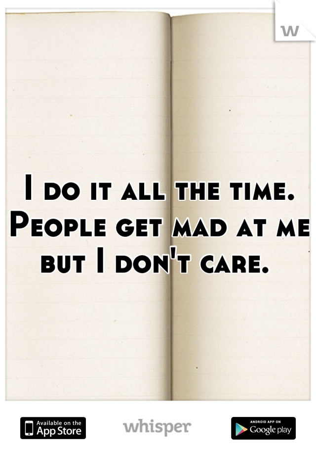 I do it all the time. People get mad at me but I don't care. 