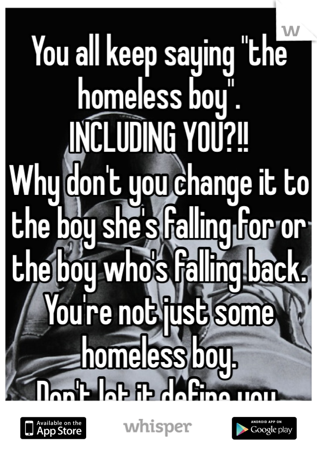 You all keep saying "the homeless boy".
INCLUDING YOU?!!
Why don't you change it to the boy she's falling for or the boy who's falling back.  You're not just some homeless boy.
Don't let it define you.