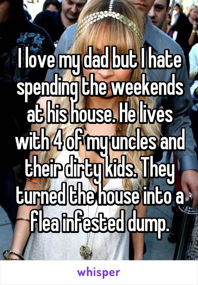 I love my dad but I hate spending the weekends at his house. He lives with 4 of my uncles and their dirty kids. They turned the house into a flea infested dump.