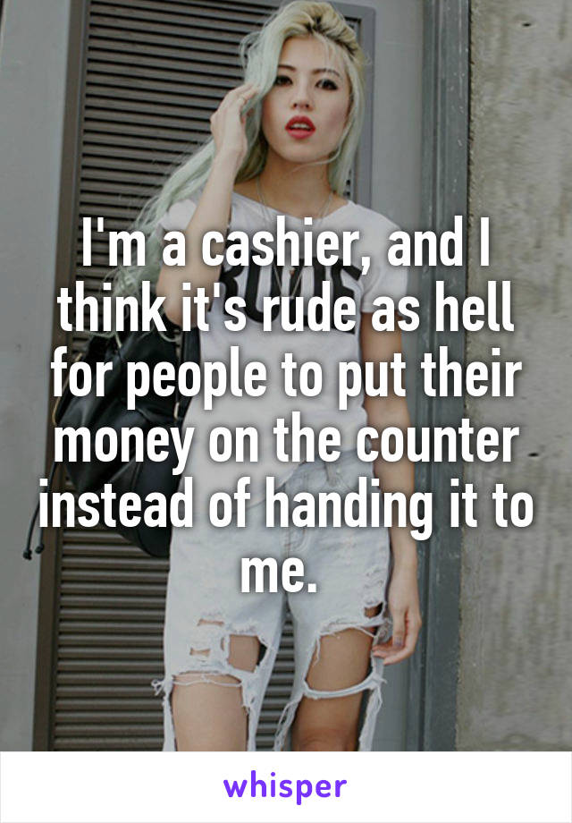 I'm a cashier, and I think it's rude as hell for people to put their money on the counter instead of handing it to me. 