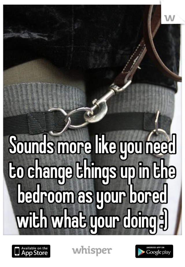 Sounds more like you need to change things up in the bedroom as your bored with what your doing :)