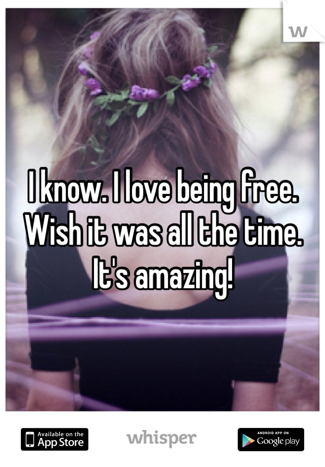 I know. I love being free.  Wish it was all the time.   It's amazing!