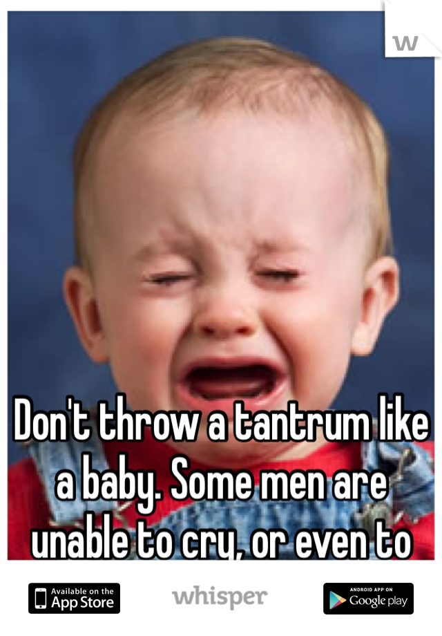 Don't throw a tantrum like a baby. Some men are unable to cry, or even to try.