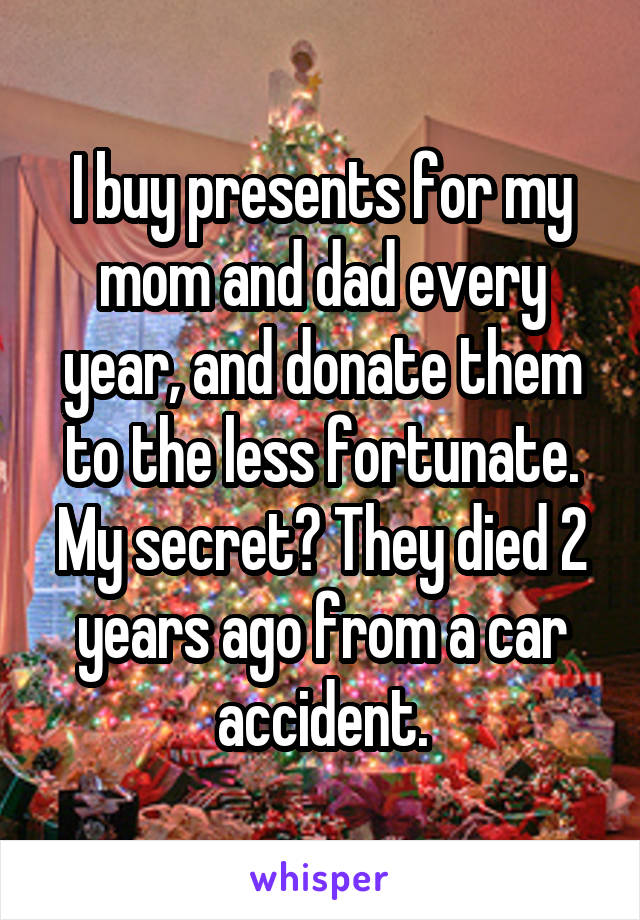 I buy presents for my mom and dad every year, and donate them to the less fortunate.
My secret? They died 2 years ago from a car accident.