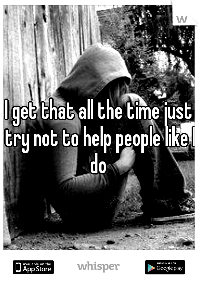 I get that all the time just try not to help people like I do 