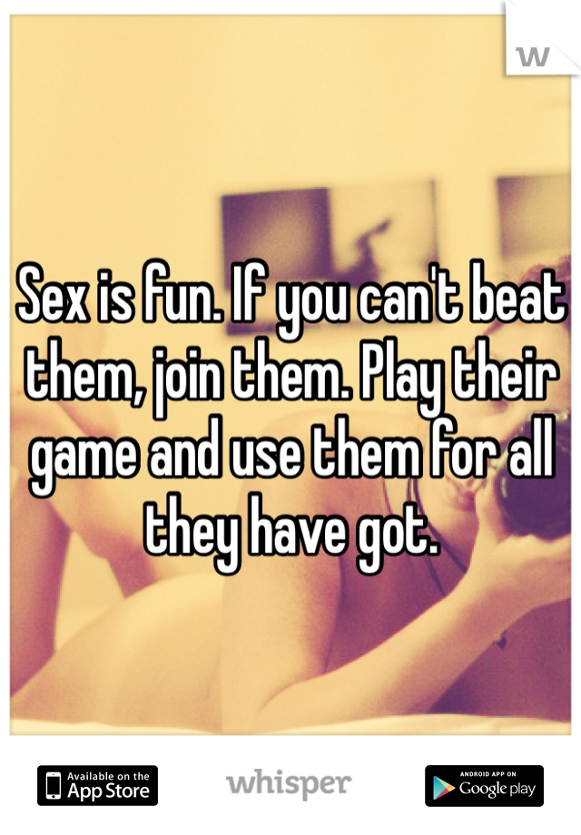Sex is fun. If you can't beat them, join them. Play their game and use them for all they have got.