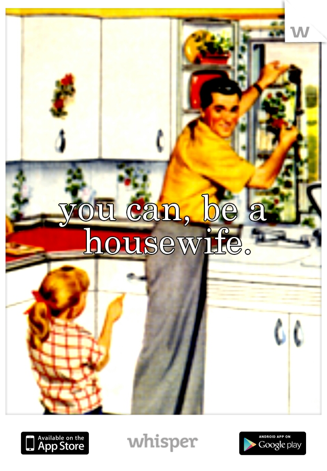 you can, be a housewife.