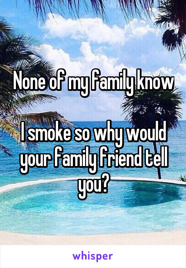 None of my family know 
I smoke so why would
your family friend tell
you?