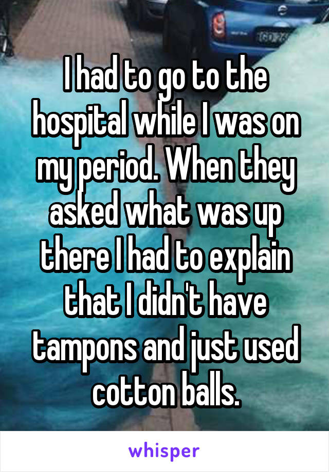 I had to go to the hospital while I was on my period. When they asked what was up there I had to explain that I didn't have tampons and just used cotton balls.