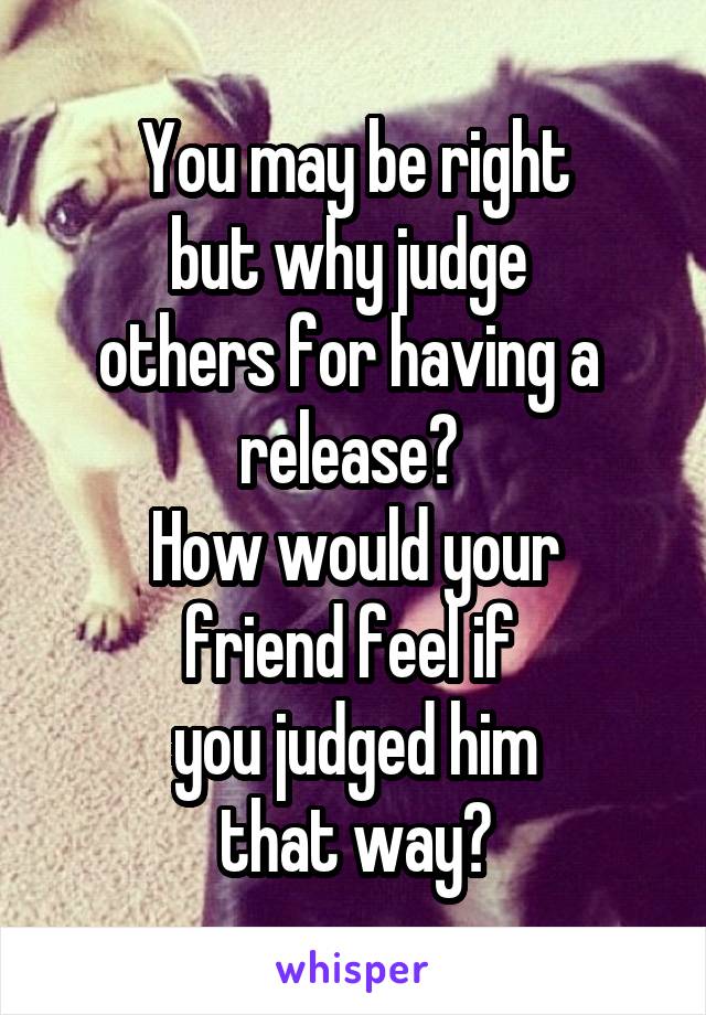 You may be right
but why judge 
others for having a 
release? 
How would your
friend feel if 
you judged him
that way?