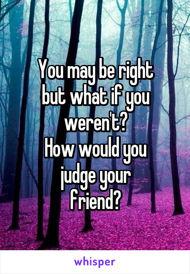 You may be right
but what if you weren't?
How would you
judge your
friend?