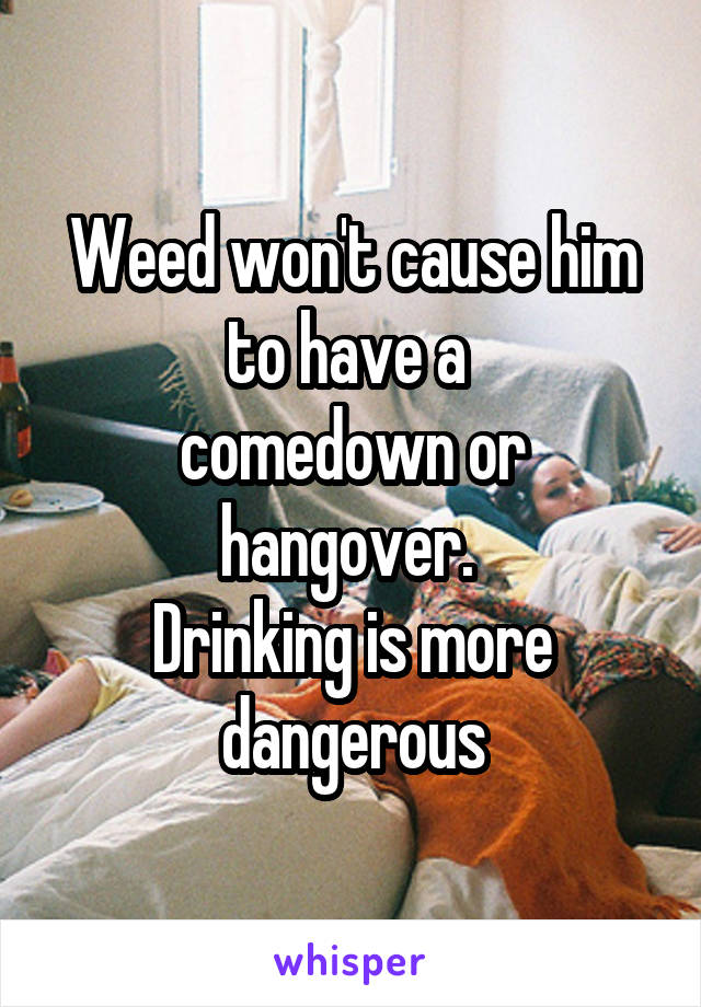 Weed won't cause him
to have a 
comedown or
hangover. 
Drinking is more dangerous