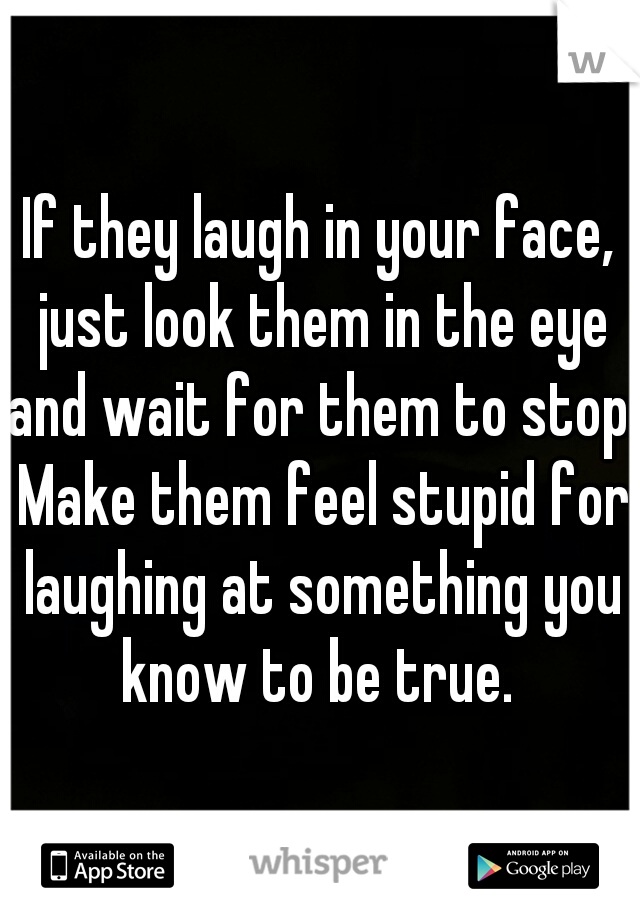 If they laugh in your face, just look them in the eye and wait for them to stop. Make them feel stupid for laughing at something you know to be true. 