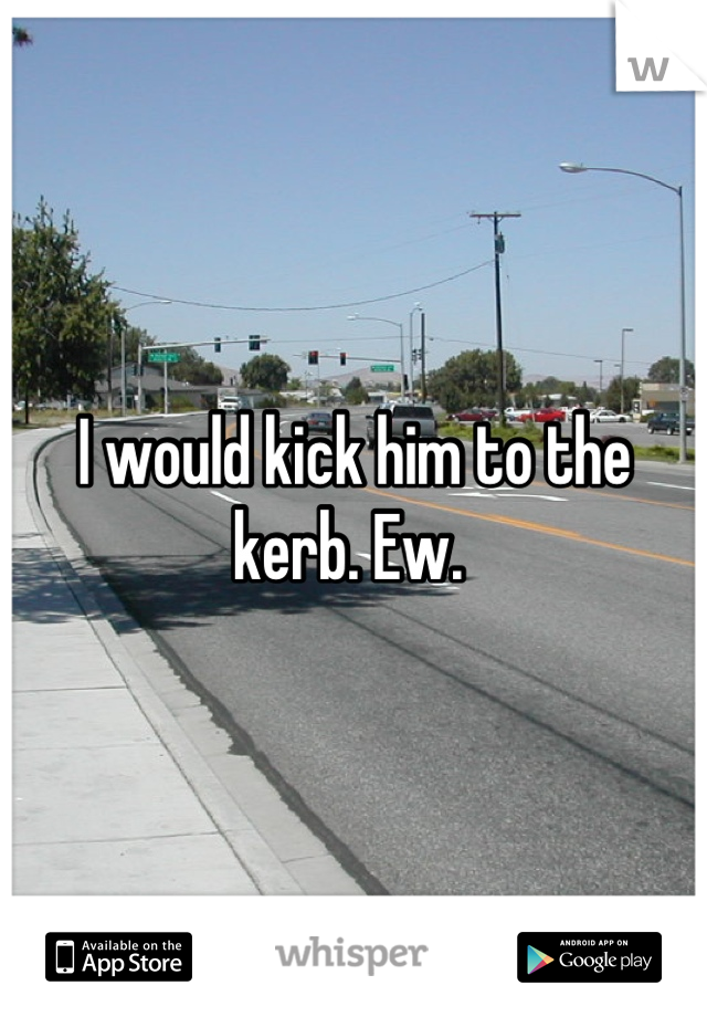 I would kick him to the kerb. Ew. 