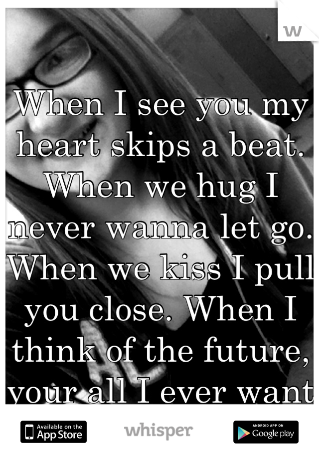 When I see you my heart skips a beat. When we hug I never wanna let go. When we kiss I pull you close. When I think of the future, your all I ever want to see because I love you so much!!