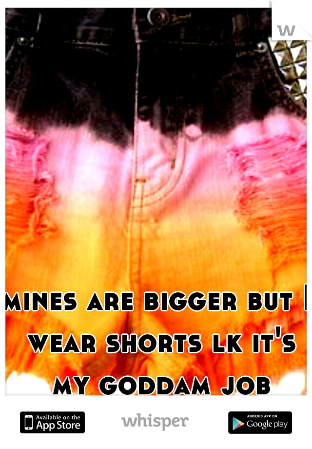 mines are bigger but I wear shorts lk it's my goddam job