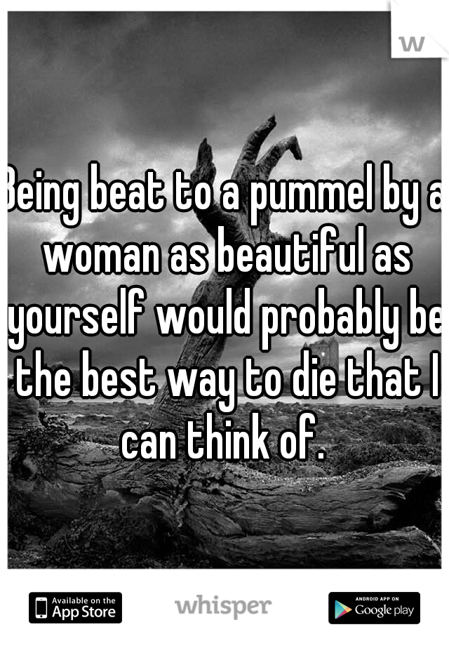 Being beat to a pummel by a woman as beautiful as yourself would probably be the best way to die that I can think of. 