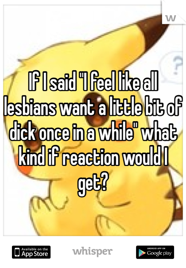 If I said "I feel like all lesbians want a little bit of dick once in a while" what kind if reaction would I get?