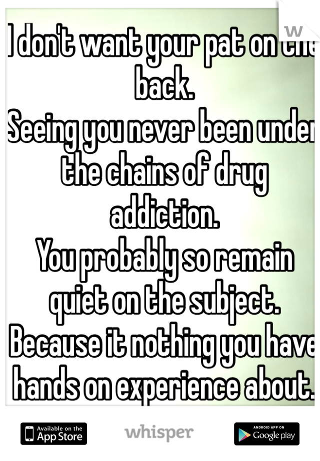 I don't want your pat on the back.
Seeing you never been under the chains of drug addiction.
You probably so remain quiet on the subject.
Because it nothing you have hands on experience about.