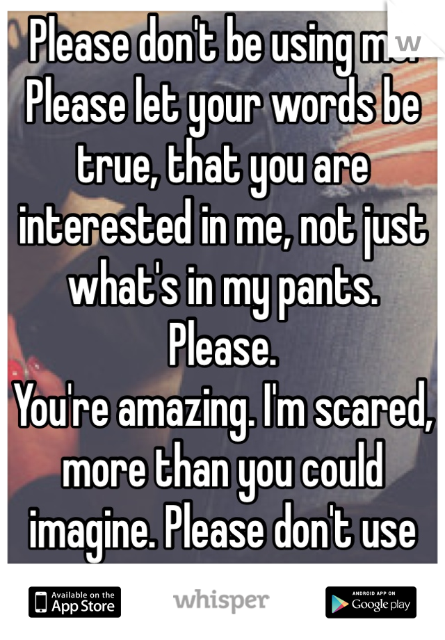 Please don't be using me. Please let your words be true, that you are interested in me, not just what's in my pants.
Please.
You're amazing. I'm scared, more than you could imagine. Please don't use me