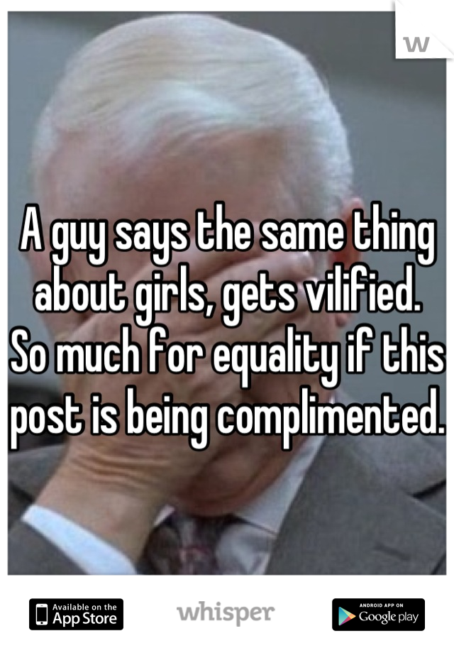 A guy says the same thing about girls, gets vilified.
So much for equality if this post is being complimented.